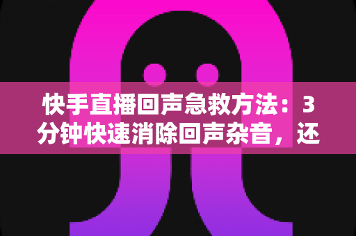 快手直播回声急救方法：3分钟快速消除回声杂音，还原清晰人声的实战指南