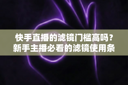 快手直播的滤镜门槛高吗？新手主播必看的滤镜使用条件与技巧全解析