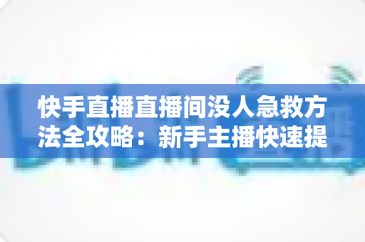 快手直播直播间没人急救方法全攻略：新手主播快速提升人气的实用技巧大全
