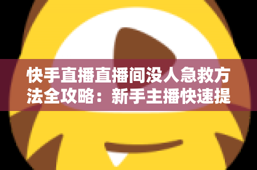 快手直播直播间没人急救方法全攻略：新手主播快速提升人气的实用技巧大全