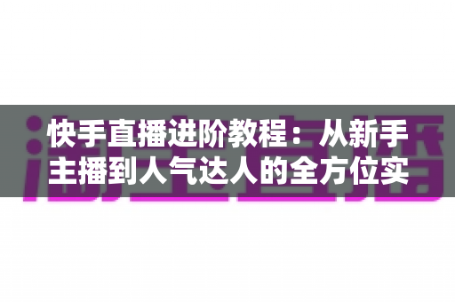 快手直播进阶教程:从新手主播到人气达人的全方位实战进阶指南 快手直播进阶教程:从新手主播到人气达人的全方位实战进阶指南