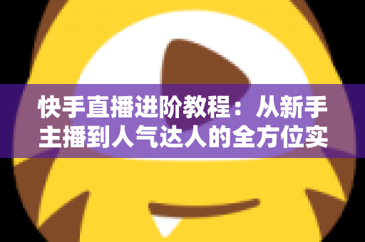 快手直播进阶教程：从新手主播到人气达人的全方位实战进阶指南