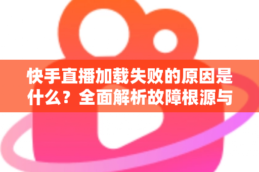 快手直播加载失败的原因是什么？全面解析故障根源与实用解决方法指南