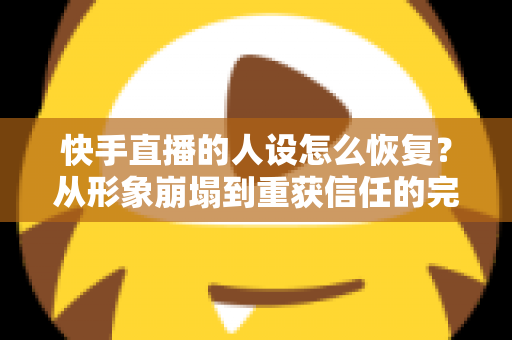 快手直播的人设怎么恢复？从形象崩塌到重获信任的完整重建指南与实战运营技巧