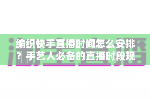 编织快手直播时间怎么安排？手艺人必备的直播时段规划全攻略