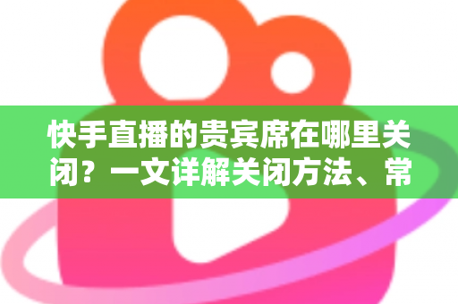 快手直播的贵宾席在哪里关闭?一文详解关闭方法、常见问题与实用技巧 快手直播的贵宾席在哪里关闭?一文详解关闭方法、常见问题与实用技巧