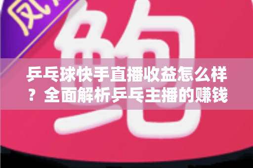 乒乓球快手直播收益怎么样？全面解析乒乓主播的赚钱潜力与变现攻略
