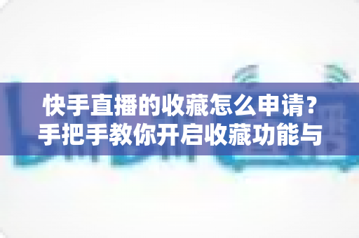 快手直播的收藏怎么申请？手把手教你开启收藏功能与实用管理技巧