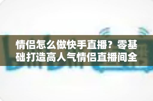 情侣怎么做快手直播?零基础打造高人气情侣直播间全攻略 情侣怎么做快手直播?零基础打造高人气情侣直播间全攻略