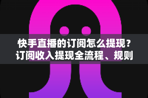 快手直播的订阅怎么提现？订阅收入提现全流程、规则与常见问题深度解析
