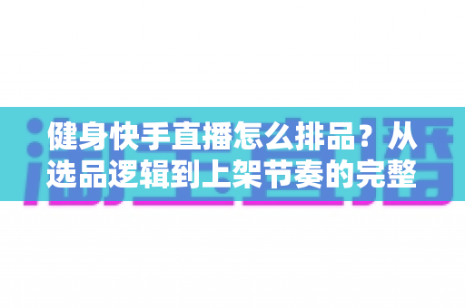 健身快手直播怎么排品?从选品逻辑到上架节奏的完整实操指南 健身快手直播怎么排品?从选品逻辑到上架节奏的完整实操指南