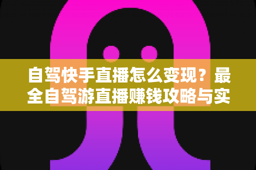自驾快手直播怎么变现？最全自驾游直播赚钱攻略与实战技巧全解析