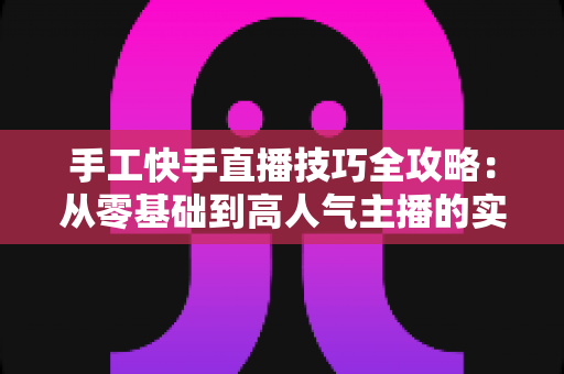 手工快手直播技巧全攻略：从零基础到高人气主播的实战指南