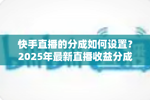快手直播的分成如何设置？2025年最新直播收益分成规则与操作全攻略解析