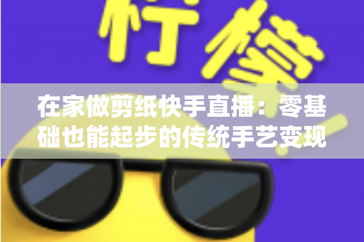 在家做剪纸快手直播:零基础也能起步的传统手艺变现全攻略 在家做剪纸快手直播:零基础也能起步的传统手艺变现全攻略