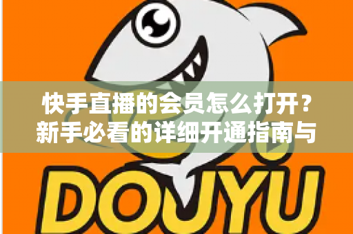 快手直播的会员怎么打开？新手必看的详细开通指南与权益全解析