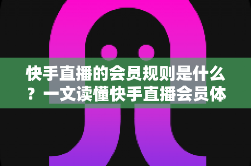快手直播的会员规则是什么？一文读懂快手直播会员体系、权益与常见规则指南