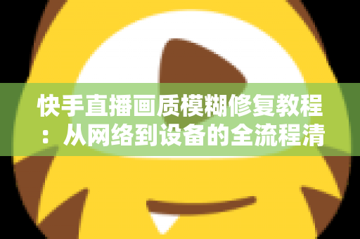 快手直播画质模糊修复教程：从网络到设备的全流程清晰化方案，助你快速告别“马赛克”直播