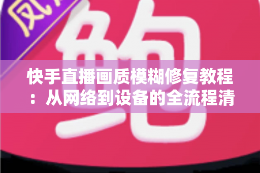 快手直播画质模糊修复教程：从网络到设备的全流程清晰化方案，助你快速告别“马赛克”直播