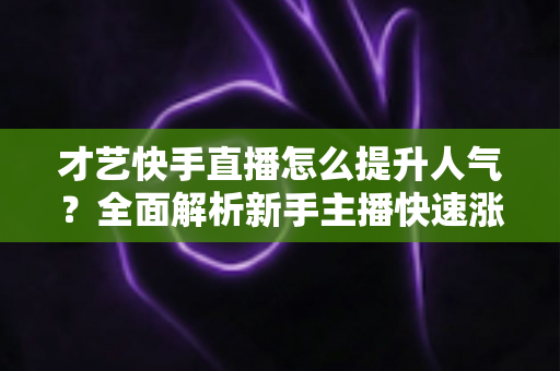 才艺快手直播怎么提升人气？全面解析新手主播快速涨粉的实战秘籍与运营技巧