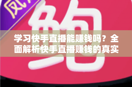 学习快手直播能赚钱吗？全面解析快手直播赚钱的真实情况与入门指南