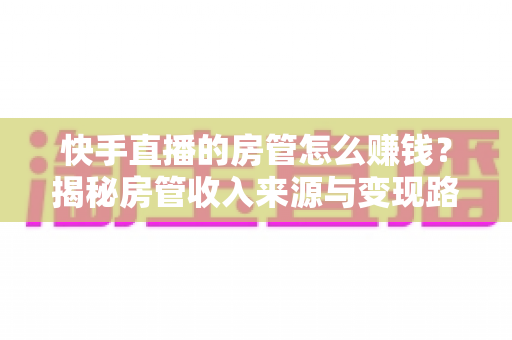 快手直播的房管怎么赚钱？揭秘房管收入来源与变现路径全攻略