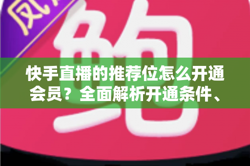 快手直播的推荐位怎么开通会员?全面解析开通条件、操作步骤与实用运营技巧 快手直播的推荐位怎么开通会员?全面解析开通条件、操作步骤与实用运营技巧
