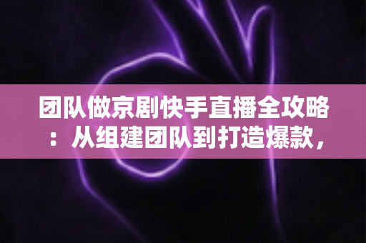 团队做京剧快手直播全攻略：从组建团队到打造爆款，让百年国粹在直播间焕发新生