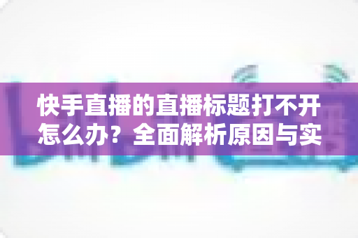 快手直播的直播标题打不开怎么办?全面解析原因与实用解决方案 快手直播的直播标题打不开怎么办?全面解析原因与实用解决方案