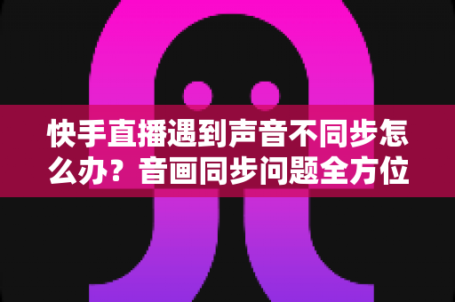 快手直播遇到声音不同步怎么办？音画同步问题全方位排查与修复指南