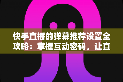 快手直播的弹幕推荐设置全攻略：掌握互动密码，让直播更精彩