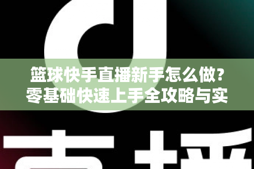 篮球快手直播新手怎么做?零基础快速上手全攻略与实用技巧详解 篮球快手直播新手怎么做?零基础快速上手全攻略与实用技巧详解
