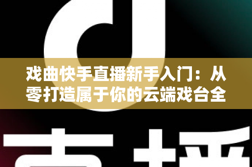 戏曲快手直播新手入门：从零打造属于你的云端戏台全攻略