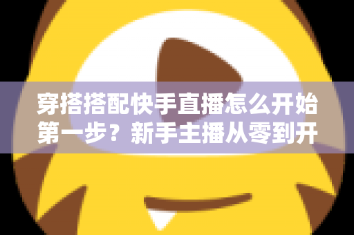 穿搭搭配快手直播怎么开始第一步?新手主播从零到开播的完整实战指南 穿搭搭配快手直播怎么开始第一步?新手主播从零到开播的完整实战指南