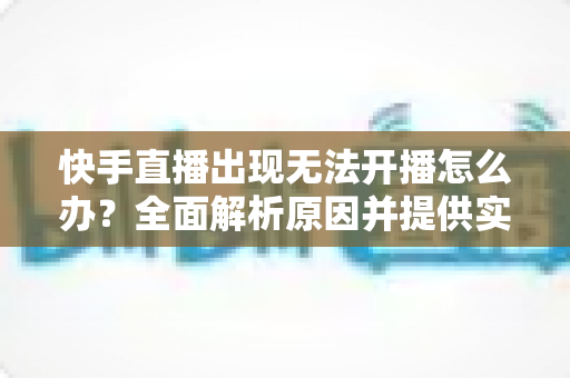快手直播出现无法开播怎么办?全面解析原因并提供实用解决方案 快手直播出现无法开播怎么办?全面解析原因并提供实用解决方案