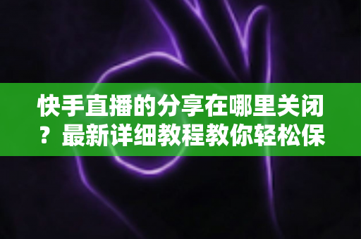 快手直播的分享在哪里关闭?最新详细教程教你轻松保护直播隐私 快手直播的分享在哪里关闭?最新详细教程教你轻松保护直播隐私
