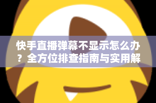 快手直播弹幕不显示怎么办？全方位排查指南与实用解决技巧，助你快速恢复直播互动体验