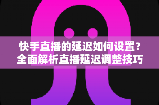 快手直播的延迟如何设置?全面解析直播延迟调整技巧与低延迟优化攻略 快手直播的延迟如何设置?全面解析直播延迟调整技巧与低延迟优化攻略