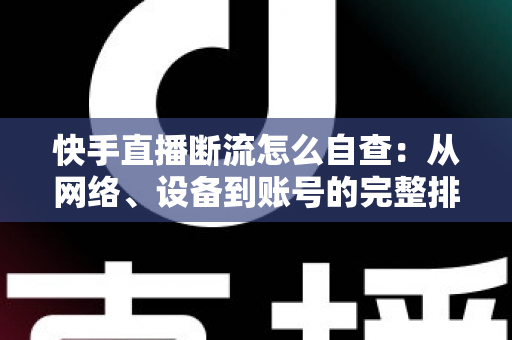 快手直播断流怎么自查：从网络、设备到账号的完整排查指南