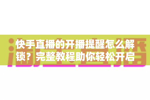 快手直播的开播提醒怎么解锁?完整教程助你轻松开启直播通知功能 快手直播的开播提醒怎么解锁?完整教程助你轻松开启直播通知功能