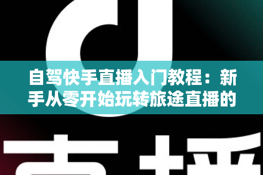 自驾快手直播入门教程:新手从零开始玩转旅途直播的完整指南 自驾快手直播入门教程:新手从零开始玩转旅途直播的完整指南