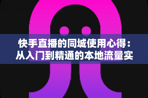 快手直播的同城使用心得:从入门到精通的本地流量实战全攻略 快手直播的同城使用心得:从入门到精通的本地流量实战全攻略