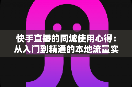 快手直播的同城使用心得：从入门到精通的本地流量实战全攻略