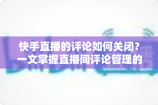 快手直播的评论如何关闭？一文掌握直播间评论管理的完整操作指南与实用技巧