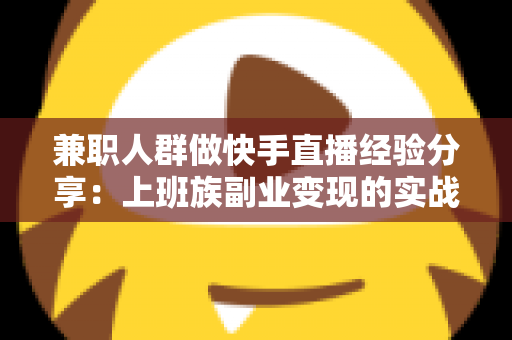 兼职人群做快手直播经验分享：上班族副业变现的实战指南