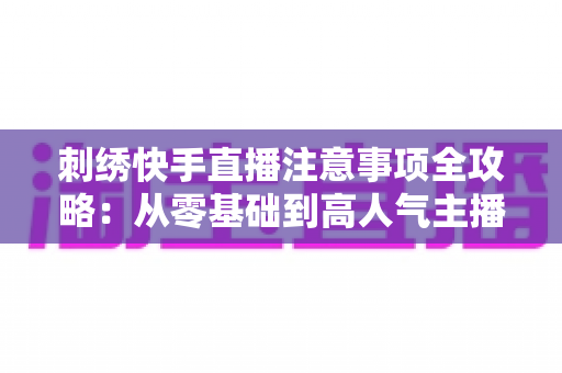 刺绣快手直播注意事项全攻略：从零基础到高人气主播的实战避坑指南