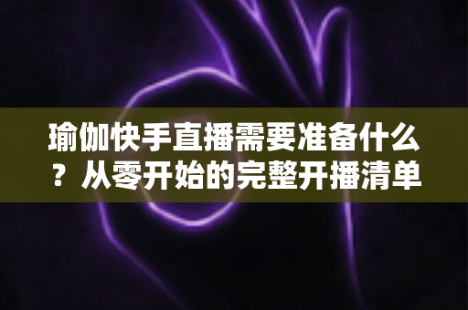 瑜伽快手直播需要准备什么？从零开始的完整开播清单与实战攻略