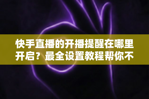 快手直播的开播提醒在哪里开启?最全设置教程帮你不错过任何精彩直播 快手直播的开播提醒在哪里开启?最全设置教程帮你不错过任何精彩直播