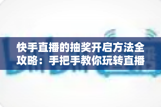 快手直播的抽奖开启方法全攻略：手把手教你玩转直播间抽奖，轻松提升人气与互动率