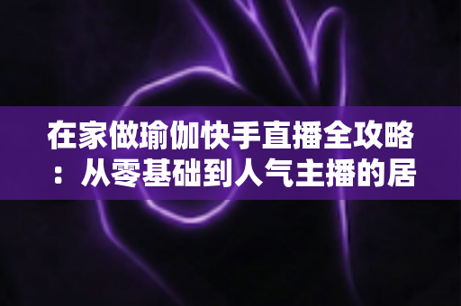 在家做瑜伽快手直播全攻略:从零基础到人气主播的居家瑜伽实战指南 在家做瑜伽快手直播全攻略:从零基础到人气主播的居家瑜伽实战指南